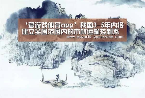‘爱游戏体育app’我国3-5年内将建立全国范围内的木材运输控制系统(图3) 爱游戏直播